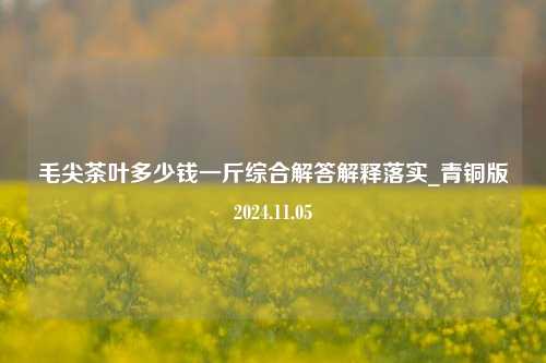 毛尖茶叶多少钱一斤综合解答解释落实_青铜版2024.11.05  第1张