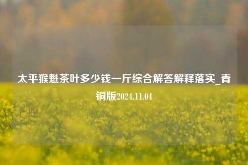 太平猴魁茶叶多少钱一斤综合解答解释落实_青铜版2024.11.04  第1张