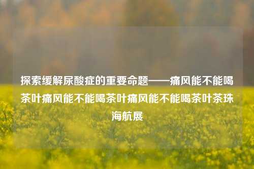 探索缓解尿酸症的重要命题——痛风能不能喝茶叶痛风能不能喝茶叶痛风能不能喝茶叶茶珠海航展