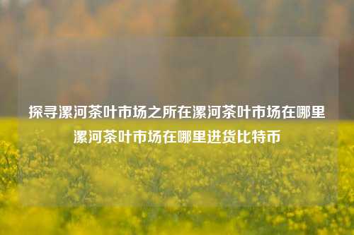 探寻漯河茶叶市场之所在漯河茶叶市场在哪里漯河茶叶市场在哪里进货比特币