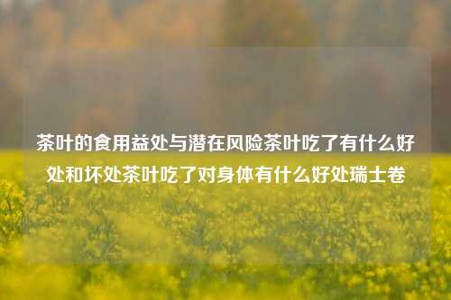 茶叶的食用益处与潜在风险茶叶吃了有什么好处和坏处茶叶吃了对身体有什么好处瑞士卷