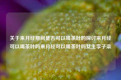 关于来月经期间是否可以喝茶叶的探讨来月经可以喝茶叶吗来月经可以喝茶叶吗女生李子柒