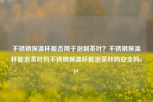 不锈钢保温杯能否用于泡制茶叶？不锈钢保温杯能泡茶叶吗不锈钢保温杯能泡茶叶吗安全吗apt