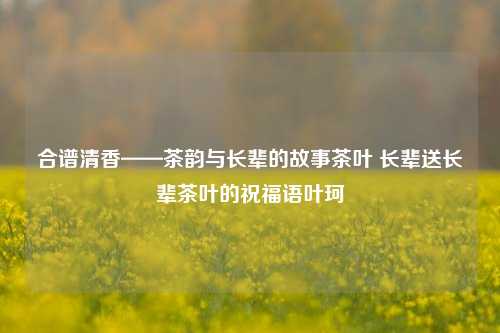 合谱清香——茶韵与长辈的故事茶叶 长辈送长辈茶叶的祝福语叶珂