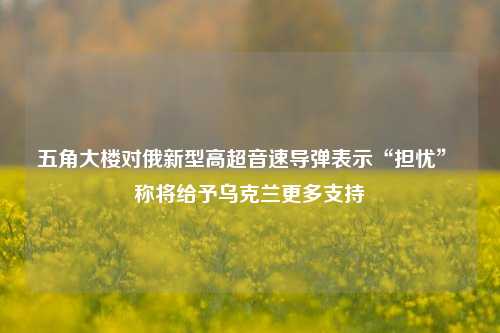 五角大楼对俄新型高超音速导弹表示“担忧” 称将给予乌克兰更多支持