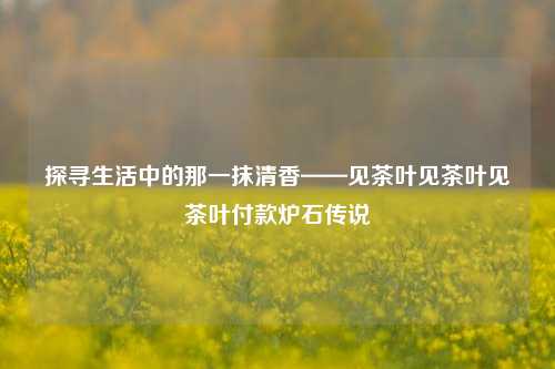 探寻生活中的那一抹清香——见茶叶见茶叶见茶叶付款炉石传说