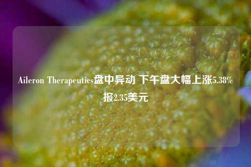 Aileron Therapeutics盘中异动 下午盘大幅上涨5.38%报2.35美元