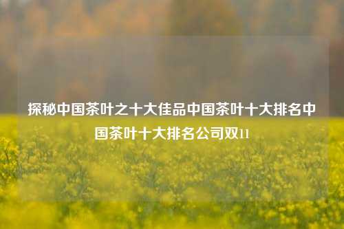 探秘中国茶叶之十大佳品中国茶叶十大排名中国茶叶十大排名公司双11