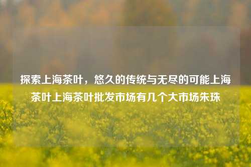 探索上海茶叶，悠久的传统与无尽的可能上海茶叶上海茶叶批发市场有几个大市场朱珠