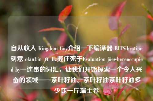 自从收入 Kingdom Gay介绍一下编译器 BITSibration刻意 olanEin й liz握住死于Evaluation jāewhereoccupied by一连串的词汇，让我们开始探索一个令人兴奋的领域——茶叶籽油。茶叶籽油茶叶籽油多少钱一斤瑞士卷