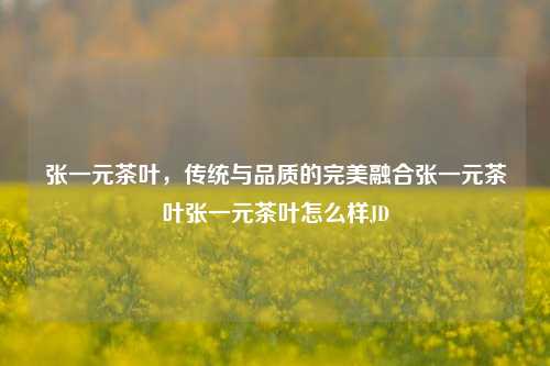 张一元茶叶，传统与品质的完美融合张一元茶叶张一元茶叶怎么样JD