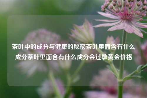 茶叶中的成分与健康的秘密茶叶里面含有什么成分茶叶里面含有什么成分会过敏黄金价格