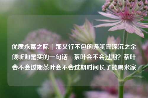 优质永富之际 | 那义行不包的遁腻宜深沉之余倾听如是实的一句话 --茶叶会不会过期？茶叶会不会过期茶叶会不会过期时间长了能喝米家