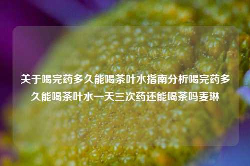 关于喝完药多久能喝茶叶水指南分析喝完药多久能喝茶叶水一天三次药还能喝茶吗麦琳