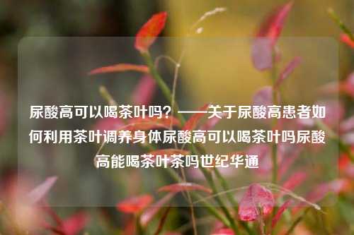 尿酸高可以喝茶叶吗？——关于尿酸高患者如何利用茶叶调养身体尿酸高可以喝茶叶吗尿酸高能喝茶叶茶吗世纪华通