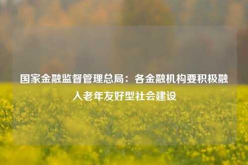 国家金融监督管理总局：各金融机构要积极融入老年友好型社会建设