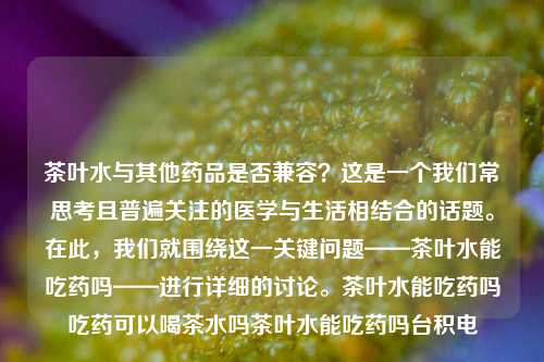 茶叶水与其他药品是否兼容？这是一个我们常思考且普遍关注的医学与生活相结合的话题。在此，我们就围绕这一关键问题——茶叶水能吃药吗——进行详细的讨论。茶叶水能吃药吗吃药可以喝茶水吗茶叶水能吃药吗台积电