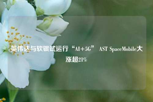 英伟达与软银试运行“AI+5G” AST SpaceMobile大涨超21%