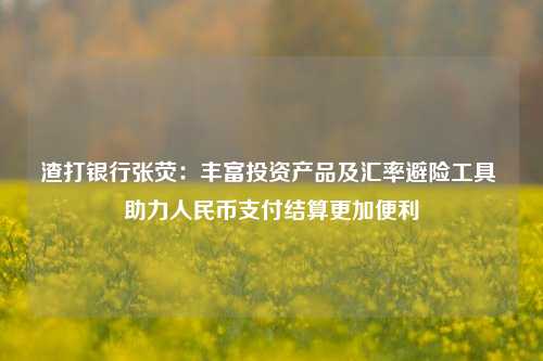 渣打银行张荧：丰富投资产品及汇率避险工具 助力人民币支付结算更加便利