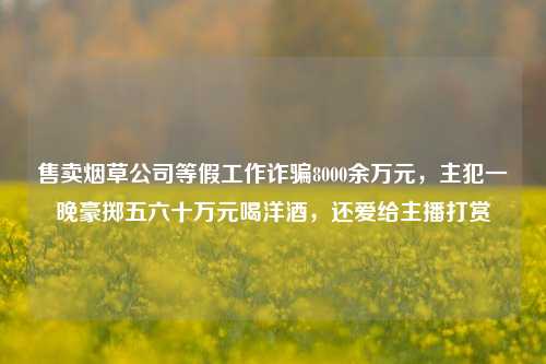 售卖烟草公司等假工作诈骗8000余万元，主犯一晚豪掷五六十万元喝洋酒，还爱给主播打赏