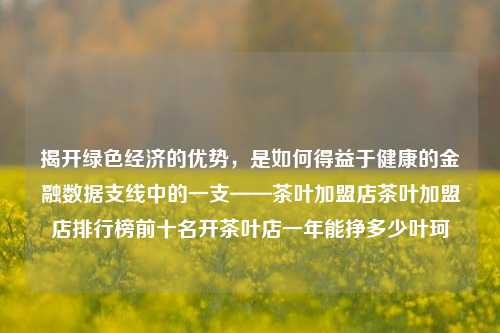 揭开绿色经济的优势，是如何得益于健康的金融数据支线中的一支——茶叶加盟店茶叶加盟店排行榜前十名开茶叶店一年能挣多少叶珂