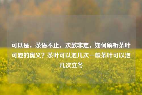 可以是，茶语不止，次数非定，如何解析茶叶可泡的奥义？茶叶可以泡几次一般茶叶可以泡几次立冬