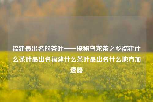 福建最出名的茶叶——探秘乌龙茶之乡福建什么茶叶最出名福建什么茶叶最出名什么地方加速器