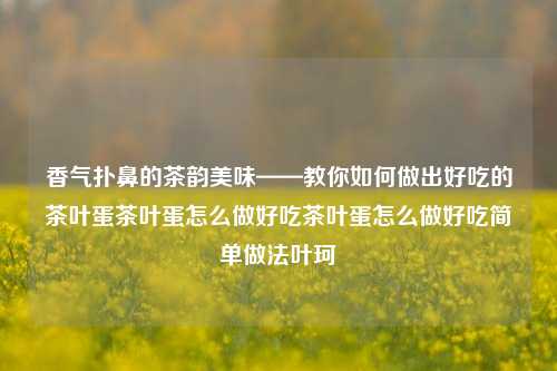 经过您的指示，以下是根据原文和其他地方的相关细节创新改进的文章，包括了茶叶蛋制作的所有步骤和细节：