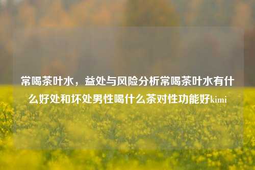 常喝茶叶水，益处与风险分析常喝茶叶水有什么好处和坏处男性喝什么茶对性功能好kimi