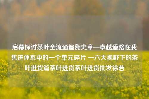 启幕探讨茶叶全流通追溯史章—卓越道路在我售进体系中的一个单元碎片 —六大视野下的茶叶进货篇茶叶进货茶叶进货批发徐若瑄