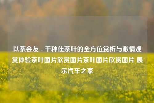 以茶会友 - 千种佳茶叶的全方位赏析与激情观赏体验茶叶图片欣赏图片茶叶图片欣赏图片 展示汽车之家