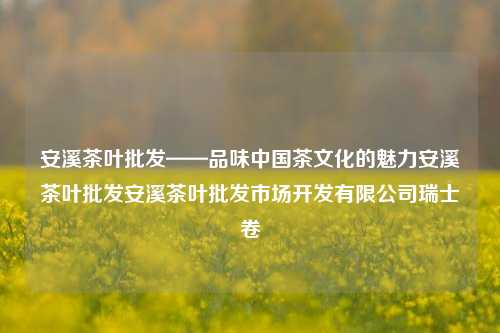 安溪茶叶批发——品味中国茶文化的魅力安溪茶叶批发安溪茶叶批发市场开发有限公司瑞士卷