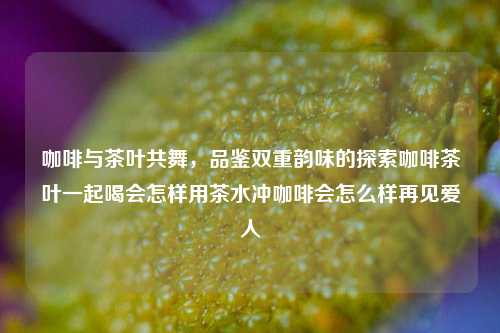 咖啡与茶叶共舞，品鉴双重韵味的探索咖啡茶叶一起喝会怎样用茶水冲咖啡会怎么样再见爱人