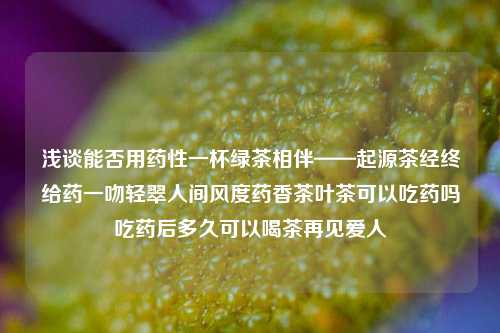 浅谈能否用药性一杯绿茶相伴——起源茶经终给药一吻轻翠人间风度药香茶叶茶可以吃药吗吃药后多久可以喝茶再见爱人