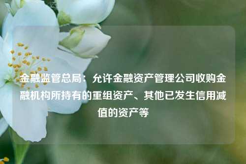 金融监管总局：允许金融资产管理公司收购金融机构所持有的重组资产、其他已发生信用减值的资产等