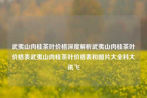 武夷山肉桂茶叶价格深度解析武夷山肉桂茶叶价格表武夷山肉桂茶叶价格表和图片大全科大讯飞