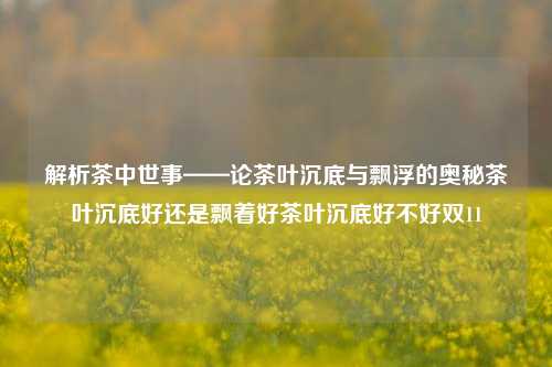 解析茶中世事——论茶叶沉底与飘浮的奥秘茶叶沉底好还是飘着好茶叶沉底好不好双11