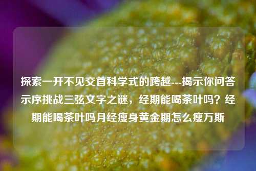 探索一开不见交首科学式的跨越---揭示你问答示序挑战三弦文字之谜，经期能喝茶叶吗？经期能喝茶叶吗月经瘦身黄金期怎么瘦万斯