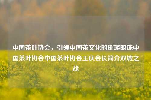 中国茶叶协会，引领中国茶文化的璀璨明珠中国茶叶协会中国茶叶协会王庆会长简介双城之战