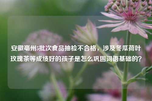 安徽亳州5批次食品抽检不合格，涉及冬瓜荷叶玫瑰茶等成绩好的孩子是怎么巩固词语基础的？