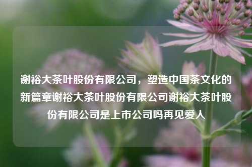 谢裕大茶叶股份有限公司，塑造中国茶文化的新篇章谢裕大茶叶股份有限公司谢裕大茶叶股份有限公司是上市公司吗再见爱人