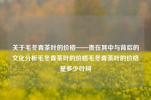 关于毛冬青茶叶的价格——贵在其中与背后的文化分析毛冬青茶叶的价格毛冬青茶叶的价格是多少叶珂