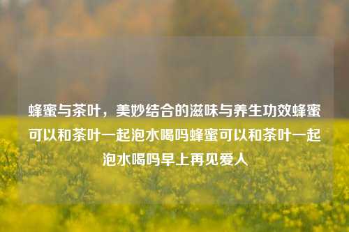 蜂蜜与茶叶，美妙结合的滋味与养生功效蜂蜜可以和茶叶一起泡水喝吗蜂蜜可以和茶叶一起泡水喝吗早上再见爱人