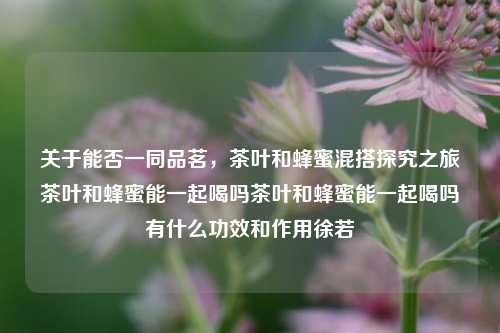 关于能否一同品茗，茶叶和蜂蜜混搭探究之旅茶叶和蜂蜜能一起喝吗茶叶和蜂蜜能一起喝吗有什么功效和作用徐若瑄