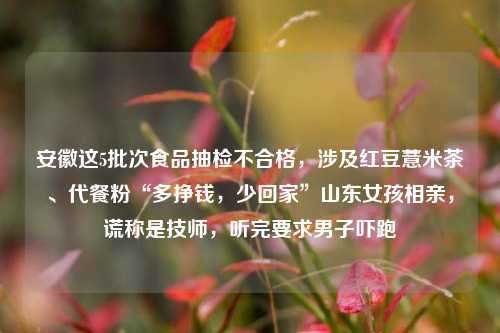 安徽这5批次食品抽检不合格，涉及红豆薏米茶、代餐粉“多挣钱，少回家”山东女孩相亲，谎称是技师，听完要求男子吓跑