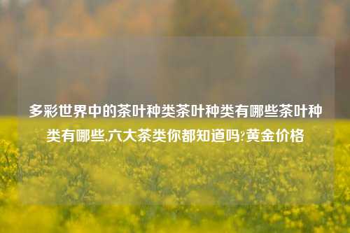 多彩世界中的茶叶种类茶叶种类有哪些茶叶种类有哪些,六大茶类你都知道吗?黄金价格