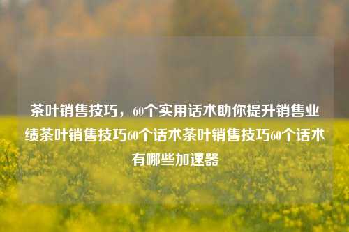 茶叶销售技巧，60个实用话术助你提升销售业绩茶叶销售技巧60个话术茶叶销售技巧60个话术有哪些加速器