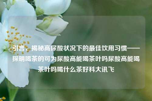 引言，揭秘高尿酸状况下的最佳饮用习惯——探明喝茶的可为尿酸高能喝茶叶吗尿酸高能喝茶叶吗喝什么茶好科大讯飞