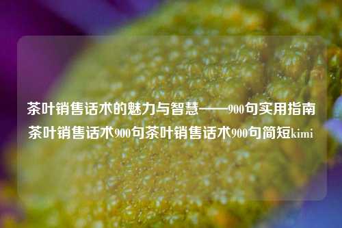 茶叶销售话术的魅力与智慧——900句实用指南茶叶销售话术900句茶叶销售话术900句简短kimi