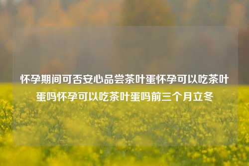 怀孕期间可否安心品尝茶叶蛋怀孕可以吃茶叶蛋吗怀孕可以吃茶叶蛋吗前三个月立冬